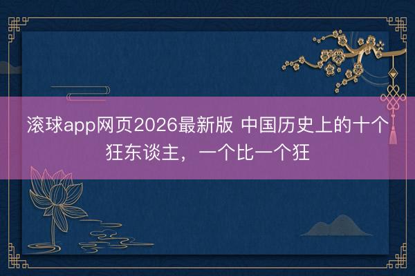 滚球app网页2026最新版 中国历史上的十个狂东谈主，一个比一个狂