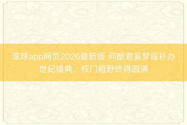 滚球app网页2026最新版 何猷君奚梦瑶补办世纪婚典,权门粗野终得圆满