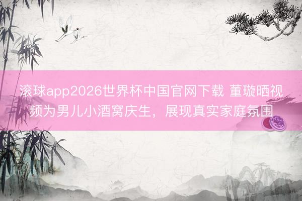 滚球app2026世界杯中国官网下载 董璇晒视频为男儿小酒窝庆生,展现真实家庭氛围