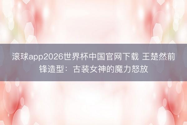 滚球app2026世界杯中国官网下载 王楚然前锋造型:古装女神的魔力怒放
