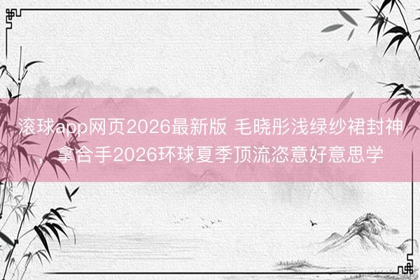 滚球app网页2026最新版 毛晓彤浅绿纱裙封神,拿合手2026环球夏季顶流恣意好意思学