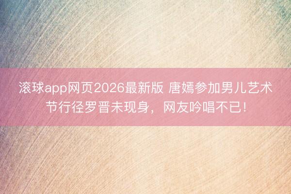 滚球app网页2026最新版 唐嫣参加男儿艺术节行径罗晋未现身,网友吟唱不已!