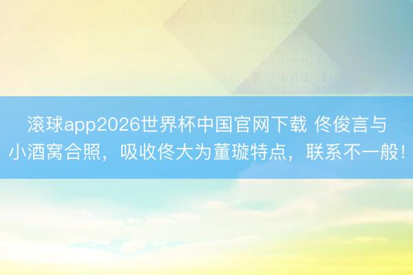 滚球app2026世界杯中国官网下载 佟俊言与小酒窝合照,吸收佟大为董璇特点,联系不一般!