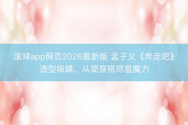 滚球app网页2026最新版 孟子义《奔走吧》造型吸睛,从简穿搭尽显魔力
