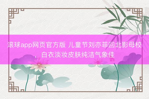 滚球app网页官方版 儿童节刘亦菲回北影母校，白衣淡妆皮肤纯洁气象佳