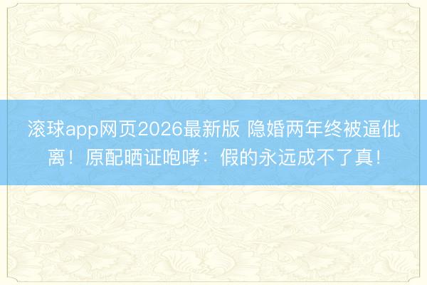 滚球app网页2026最新版 隐婚两年终被逼仳离！原配晒证咆哮：假的永远成不了真！