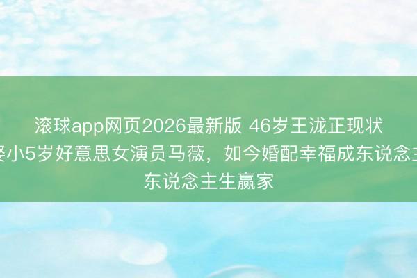 滚球app网页2026最新版 46岁王泷正现状曝光!娶小5岁好意思女演员马薇,如今婚配幸福成东说念主生赢家