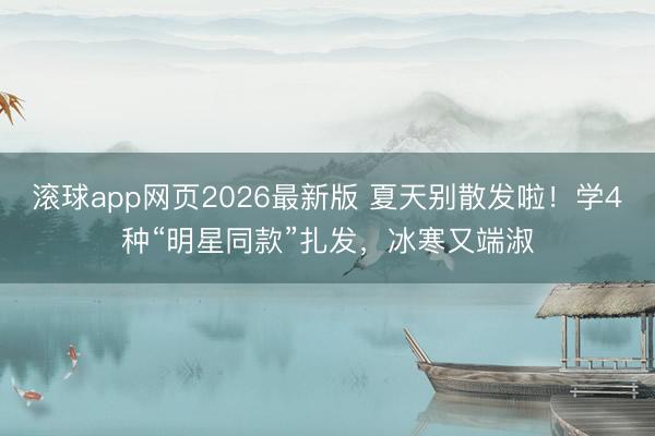 滚球app网页2026最新版 夏天别散发啦!学4种“明星同款”扎发,冰寒又端淑