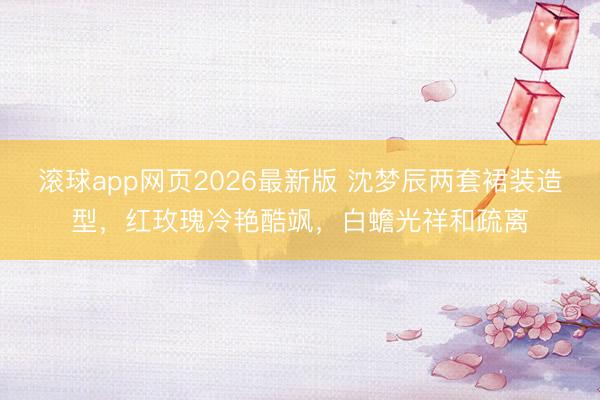 滚球app网页2026最新版 沈梦辰两套裙装造型,红玫瑰冷艳酷飒,白蟾光祥和疏离