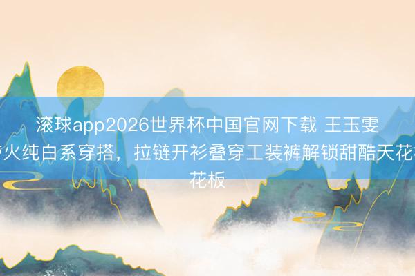 滚球app2026世界杯中国官网下载 王玉雯带火纯白系穿搭,拉链开衫叠穿工装裤解锁甜酷天花板
