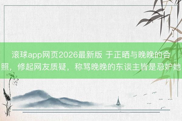 滚球app网页2026最新版 于正晒与晚晚的合照,修起网友质疑,称骂晚晚的东谈主皆是忌妒她