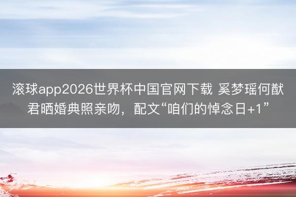滚球app2026世界杯中国官网下载 奚梦瑶何猷君晒婚典照亲吻,配文“咱们的悼念日+1”