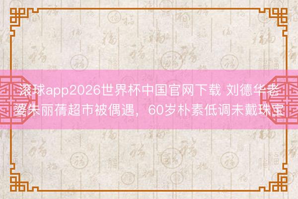 滚球app2026世界杯中国官网下载 刘德华老婆朱丽蒨超市被偶遇,60岁朴素低调未戴珠宝