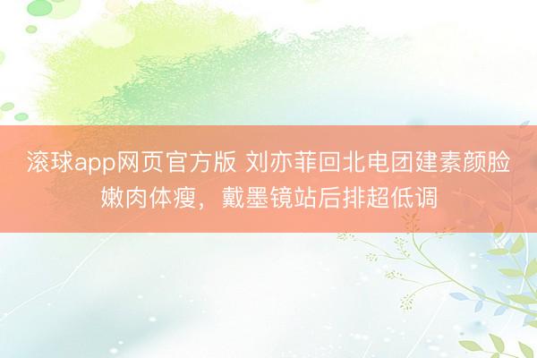 滚球app网页官方版 刘亦菲回北电团建素颜脸嫩肉体瘦,戴墨镜站后排超低调
