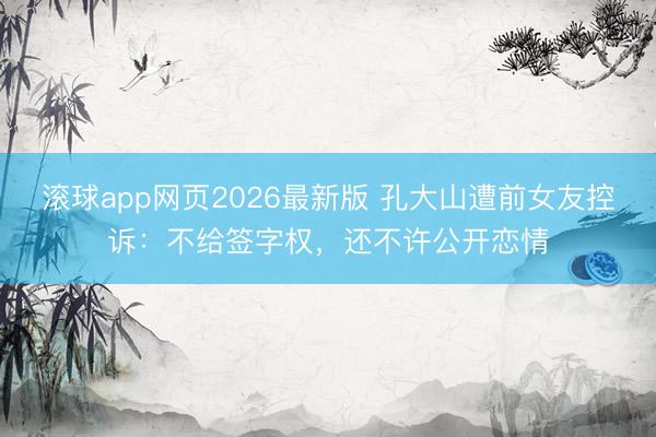 滚球app网页2026最新版 孔大山遭前女友控诉:不给签字权,还不许公开恋情