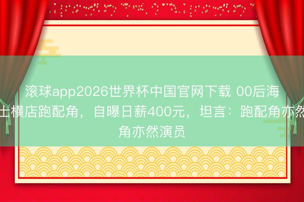 滚球app2026世界杯中国官网下载 00后海归硕士横店跑配角,自曝日薪400元,坦言:跑配角亦然演员