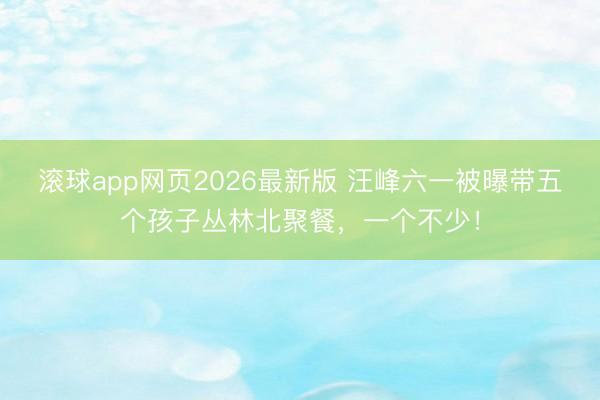 滚球app网页2026最新版 汪峰六一被曝带五个孩子丛林北聚餐,一个不少!