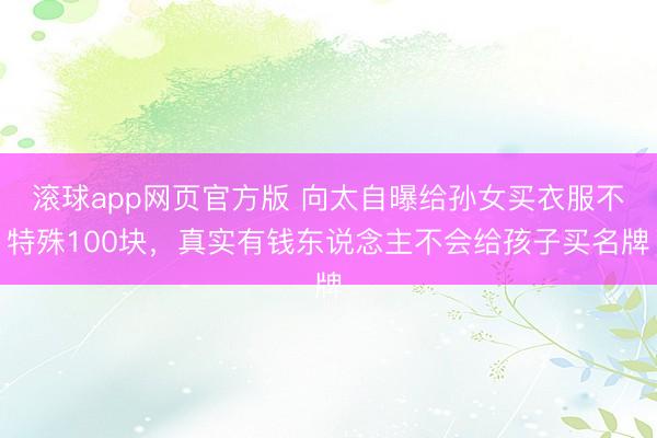 滚球app网页官方版 向太自曝给孙女买衣服不特殊100块,真实有钱东说念主不会给孩子买名牌