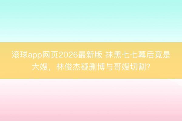 滚球app网页2026最新版 抹黑七七幕后竟是大嫂,林俊杰疑删博与哥嫂切割?