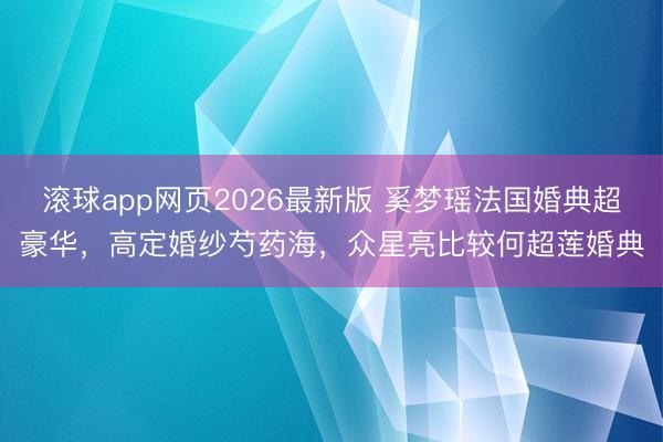 滚球app网页2026最新版 奚梦瑶法国婚典超豪华,高定婚纱芍药海,众星亮比较何超莲婚典