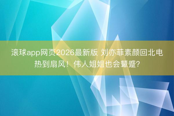 滚球app网页2026最新版 刘亦菲素颜回北电热到扇风!伟人姐姐也会颦蹙?