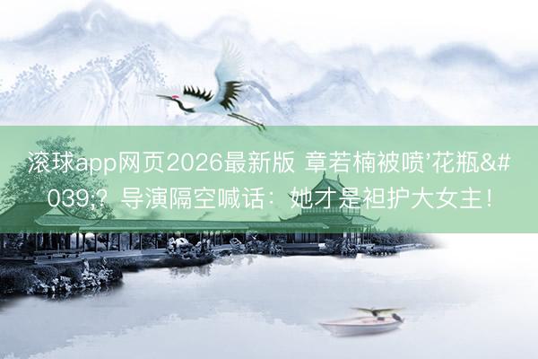 滚球app网页2026最新版 章若楠被喷'花瓶'?导演隔空喊话:她才是袒护大女主!