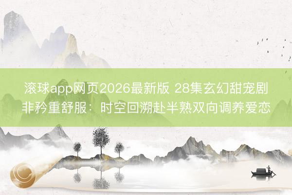 滚球app网页2026最新版 28集玄幻甜宠剧非矜重舒服:时空回溯赴半熟双向调养爱恋