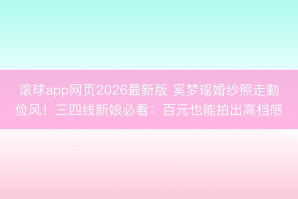 滚球app网页2026最新版 奚梦瑶婚纱照走勤俭风!三四线新娘必看:百元也能拍出高档感