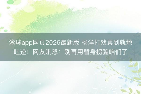 滚球app网页2026最新版 杨洋打戏累到就地吐逆!网友吼怒:别再用替身拐骗咱们了