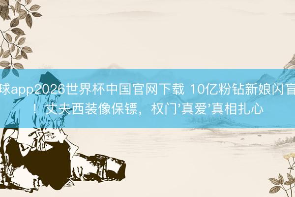 滚球app2026世界杯中国官网下载 10亿粉钻新娘闪盲眼!丈夫西装像保镖,权门'真爱'真相扎心