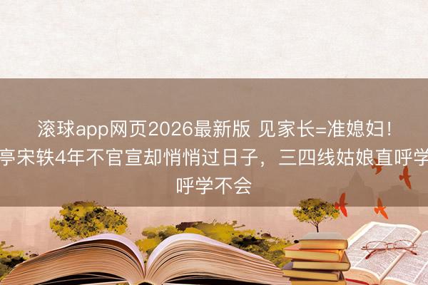 滚球app网页2026最新版 见家长=准媳妇!白敬亭宋轶4年不官宣却悄悄过日子,三四线姑娘直呼学不会