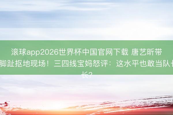 滚球app2026世界杯中国官网下载 唐艺昕带队脚趾抠地现场!三四线宝妈怒评:这水平也敢当队长?