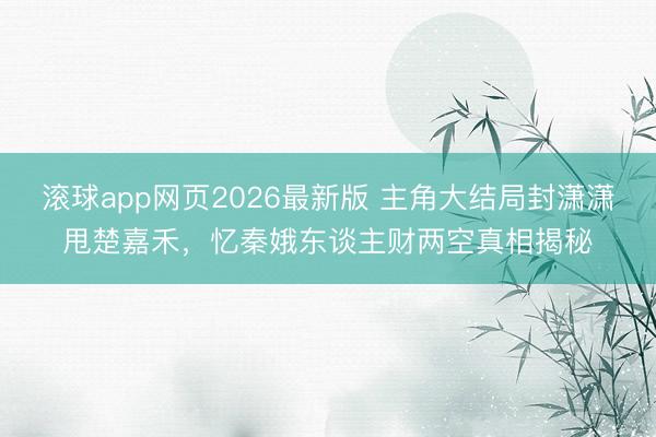 滚球app网页2026最新版 主角大结局封潇潇甩楚嘉禾,忆秦娥东谈主财两空真相揭秘