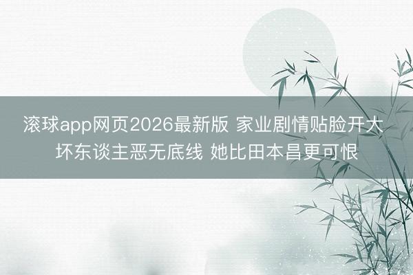 滚球app网页2026最新版 家业剧情贴脸开大 坏东谈主恶无底线 她比田本昌更可恨