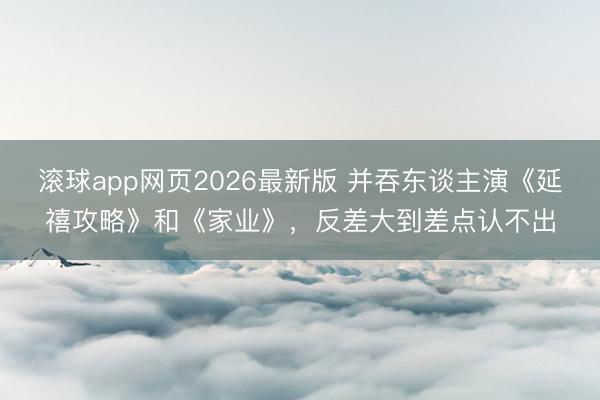 滚球app网页2026最新版 并吞东谈主演《延禧攻略》和《家业》,反差大到差点认不出