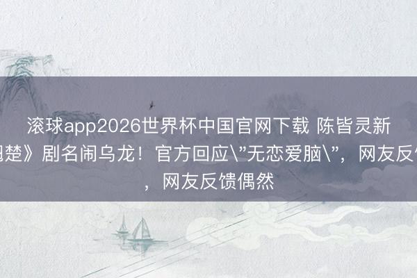 滚球app2026世界杯中国官网下载 陈皆灵新剧《翘楚》剧名闹乌龙!官方回应