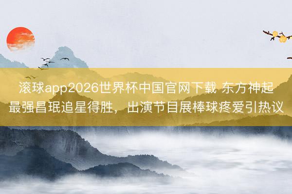滚球app2026世界杯中国官网下载 东方神起最强昌珉追星得胜,出演节目展棒球疼爱引热议