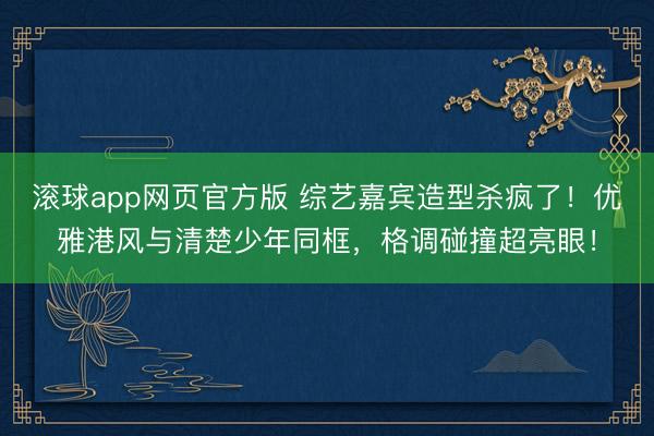 滚球app网页官方版 综艺嘉宾造型杀疯了!优雅港风与清楚少年同框,格调碰撞超亮眼!