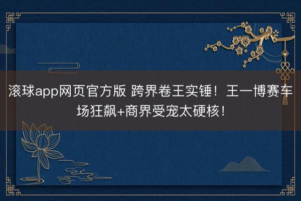 滚球app网页官方版 跨界卷王实锤!王一博赛车场狂飙+商界受宠太硬核!