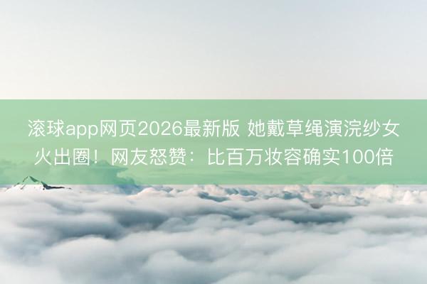 滚球app网页2026最新版 她戴草绳演浣纱女火出圈!网友怒赞:比百万妆容确实100倍