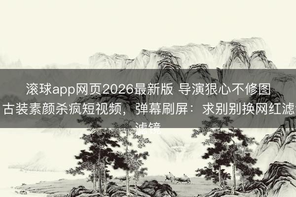 滚球app网页2026最新版 导演狠心不修图!古装素颜杀疯短视频,弹幕刷屏:求别别换网红滤镜