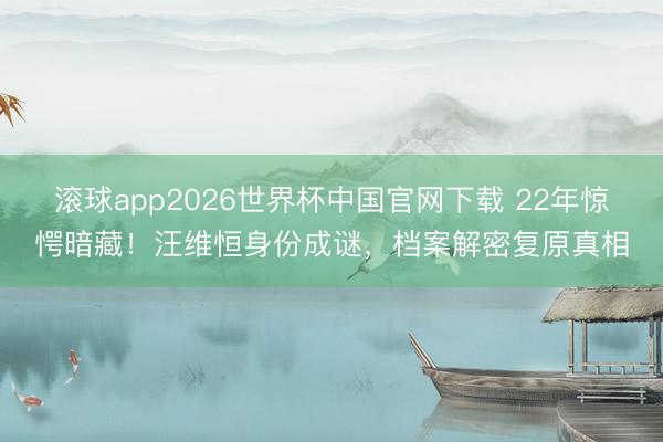 滚球app2026世界杯中国官网下载 22年惊愕暗藏!汪维恒身份成谜,档案解密复原真相