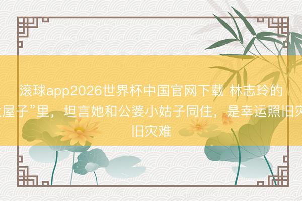 滚球app2026世界杯中国官网下载 林志玲的“大屋子”里,坦言她和公婆小姑子同住,是幸运照旧灾难
