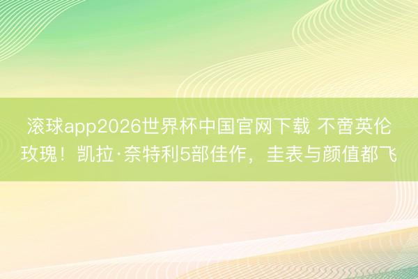 滚球app2026世界杯中国官网下载 不啻英伦玫瑰！凯拉·奈特利5部佳作，圭表与颜值都飞