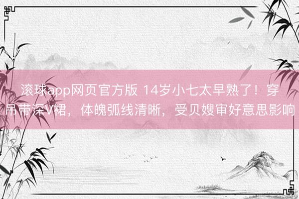 滚球app网页官方版 14岁小七太早熟了!穿吊带深V裙,体魄弧线清晰,受贝嫂审好意思影响