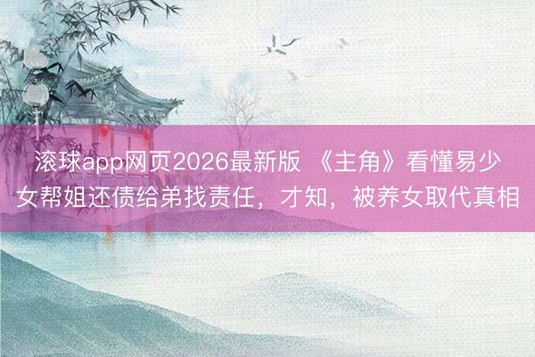 滚球app网页2026最新版 《主角》看懂易少女帮姐还债给弟找责任,才知,被养女取代真相