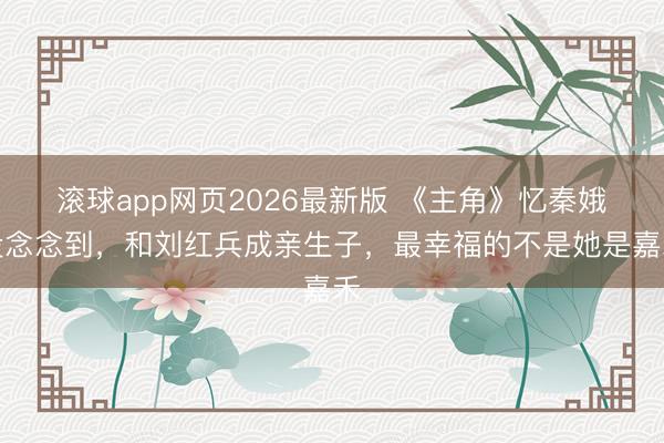 滚球app网页2026最新版 《主角》忆秦娥没念念到,和刘红兵成亲生子,最幸福的不是她是嘉禾