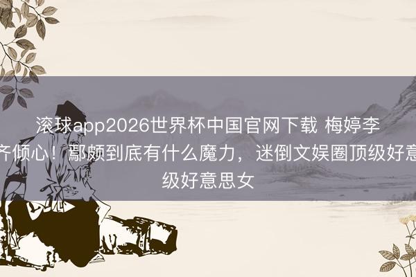 滚球app2026世界杯中国官网下载 梅婷李小冉齐倾心!鄢颇到底有什么魔力,迷倒文娱圈顶级好意思女