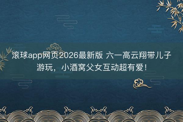 滚球app网页2026最新版 六一高云翔带儿子游玩,小酒窝父女互动超有爱!
