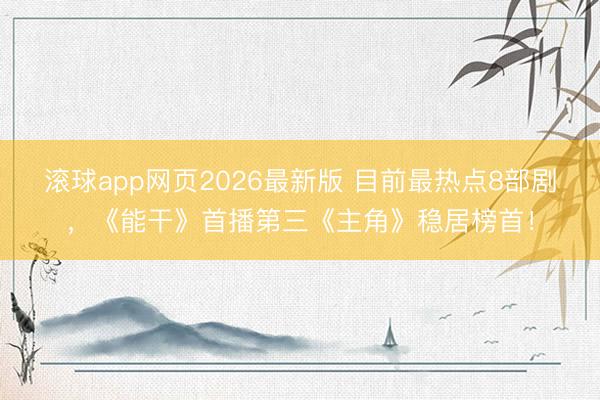滚球app网页2026最新版 目前最热点8部剧,《能干》首播第三《主角》稳居榜首!